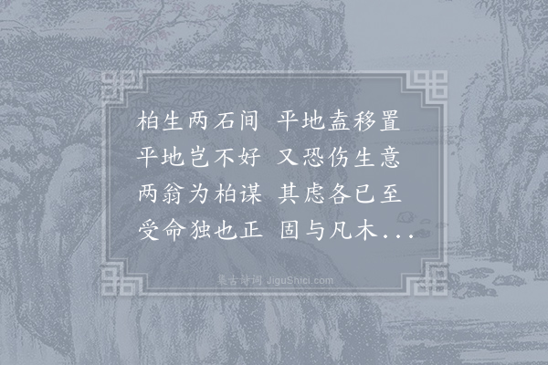 牟巘《柏生两石间千岁终不大韩子则欲移之平地以遂其生柏生两石间天命本如此苏子则欲安之石间以全其生二说若异然韩子爱惜人物以有用者也故又曰伤根柏不死千丈不难至苏子爱惜名节以自保者也故曰虽云生之艰与石相终始爱柏一也虽然处险难而出险尤难金华倪君老儒也以柏山自号因取二公意赋诗寄之》